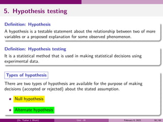 5. Hypothesis testing
Definition: Hypothesis
A hypothesis is a testable statement about the relationship between two of more
variables or a proposed explanation for some observed phenomenon.
Definition: Hypothesis testing
It is a statistical method that is used in making statistical decisions using
experimental data.
Types of hypothesis
There are two types of hypothesis are available for the purpose of making
decisions (accepted or rejected) about the stated assumption.
Null hypothesis
Alternate hypothesis
(Dr. Tushar J. Bhatt) Unit - III February 9, 2023 50 / 64
 