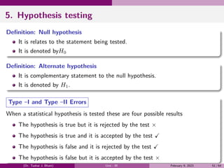 5. Hypothesis testing
Definition: Null hypothesis
It is relates to the statement being tested.
It is denoted byH0
Definition: Alternate hypothesis
It is complementary statement to the null hypothesis.
It is denoted by H1.
Type –I and Type –II Errors
When a statistical hypothesis is tested these are four possible results
The hypothesis is true but it is rejected by the test ×
The hypothesis is true and it is accepted by the test ✓
The hypothesis is false and it is rejected by the test ✓
The hypothesis is false but it is accepted by the test ×
(Dr. Tushar J. Bhatt) Unit - III February 9, 2023 51 / 64
 