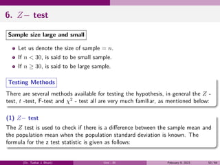 6. Z− test
Sample size large and small
Let us denote the size of sample = n.
If n < 30, is said to be small sample.
If n ≥ 30, is said to be large sample.
Testing Methods
There are several methods available for testing the hypothesis, in general the Z -
test, t -test, F-test and χ2
- test all are very much familiar, as mentioned below:
(1) Z− test
The Z test is used to check if there is a difference between the sample mean and
the population mean when the population standard deviation is known. The
formula for the z test statistic is given as follows:
(Dr. Tushar J. Bhatt) Unit - III February 9, 2023 53 / 64
 