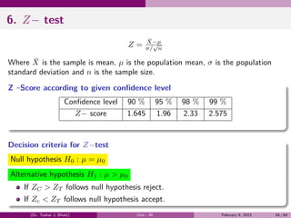 6. Z− test
Z = X̄−µ
σ/
√
n
Where X̄ is the sample is mean, µ is the population mean, σ is the population
standard deviation and n is the sample size.
Z –Score according to given confidence level
Confidence level 90 % 95 % 98 % 99 %
Z− score 1.645 1.96 2.33 2.575
Decision criteria for Z−test
Null hypothesis H0 : µ = µ0
Alternative hypothesis H1 : µ > µ0
If ZC > ZT follows null hypothesis reject.
If Zc < ZT follows null hypothesis accept.
(Dr. Tushar J. Bhatt) Unit - III February 9, 2023 54 / 64
 