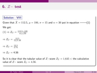 6. Z− test
Solution - VIII
Given that X̄ = 112.5, µ = 100, σ = 15 and n = 30 put in equation ——–(1)
We get:
(1) ⇒ ZC = 112.5−100
15/
√
30
⇒ ZC = 12.5
15/5.48
⇒ ZC = 12.5
2.74
⇒ ZC = 4.56
So it is clear that the tabular value of Z−score ZT = 1.645 < the calculative
value of Z− score ZC = 4.56.
(Dr. Tushar J. Bhatt) Unit - III February 9, 2023 57 / 64
 