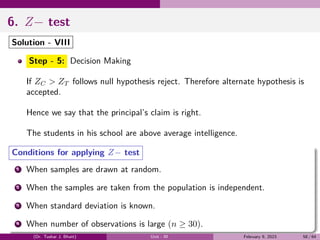 6. Z− test
Solution - VIII
Step - 5: Decision Making
If ZC > ZT follows null hypothesis reject. Therefore alternate hypothesis is
accepted.
Hence we say that the principal’s claim is right.
The students in his school are above average intelligence.
Conditions for applying Z− test
1 When samples are drawn at random.
2 When the samples are taken from the population is independent.
3 When standard deviation is known.
4 When number of observations is large (n ≥ 30).
(Dr. Tushar J. Bhatt) Unit - III February 9, 2023 58 / 64
 