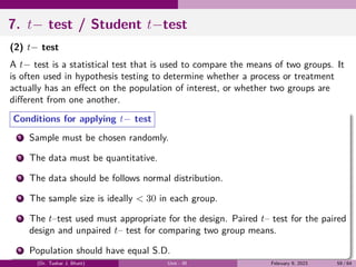 7. t− test / Student t−test
(2) t− test
A t− test is a statistical test that is used to compare the means of two groups. It
is often used in hypothesis testing to determine whether a process or treatment
actually has an effect on the population of interest, or whether two groups are
different from one another.
Conditions for applying t− test
1 Sample must be chosen randomly.
2 The data must be quantitative.
3 The data should be follows normal distribution.
4 The sample size is ideally < 30 in each group.
5 The t–test used must appropriate for the design. Paired t– test for the paired
design and unpaired t– test for comparing two group means.
6 Population should have equal S.D.
(Dr. Tushar J. Bhatt) Unit - III February 9, 2023 59 / 64
 