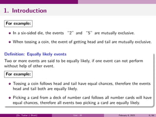 1. Introduction
For example:
In a six-sided die, the events “2”and “5”are mutually exclusive.
When tossing a coin, the event of getting head and tail are mutually exclusive.
Definition: Equally likely events
Two or more events are said to be equally likely, if one event can not perform
without help of other event.
For example:
Tossing a coin follows head and tail have equal chances, therefore the events
head and tail both are equally likely.
Picking a card from a deck of number card follows all number cards will have
equal chances, therefore all events two picking a card are equally likely.
(Dr. Tushar J. Bhatt) Unit - III February 9, 2023 6 / 64
 