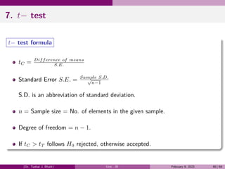 7. t− test
t− test formula
tC = Difference of means
S.E.
Standard Error S.E. = Sample S.D.
√
n−1
S.D. is an abbreviation of standard deviation.
n = Sample size = No. of elements in the given sample.
Degree of freedom = n − 1.
If tC > tT follows H0 rejected, otherwise accepted.
(Dr. Tushar J. Bhatt) Unit - III February 9, 2023 60 / 64
 