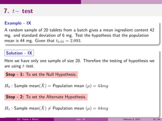 7. t− test
Example - IX
A random sample of 20 tablets from a batch gives a mean ingredient content 42
mg. and standard deviation of 6 mg. Test the hypothesis that the population
mean is 44 mg. Given that t0.05 = 2.093.
Solution - IX
Here we have only one sample of size 20. Therefore the testing of hypothesis we
are using t–test.
Step - 1: To set the Null Hypothesis.
H0 : Sample mean(X̄) = Population mean (µ) = 44mg
Step - 2: To set the Alternate Hypothesis.
H1 : Sample mean(X̄) ̸= Population mean (µ) = 44mg
(Dr. Tushar J. Bhatt) Unit - III February 9, 2023 61 / 64
 