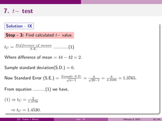 7. t− test
Solution - IX
Step - 3: Find calculated t− value.
tC = Difference of means
S.E. ............(1)
Where difference of mean = 44 − 42 = 2.
Sample standard deviation(S.D.) = 6.
Now Standard Error (S.E.) = Sample S.D.
√
n−1
= 6
√
20−1
= 6
4.3589 = 1.3765.
From equation ..........(1) we have,
(1) ⇒ tC = 2
1.3756
⇒ tC = 1.4530.
(Dr. Tushar J. Bhatt) Unit - III February 9, 2023 62 / 64
 