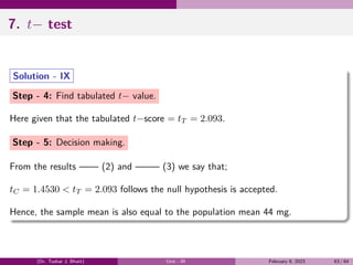 7. t− test
Solution - IX
Step - 4: Find tabulated t− value.
Here given that the tabulated t−score = tT = 2.093.
Step - 5: Decision making.
From the results —— (2) and ——– (3) we say that;
tC = 1.4530 < tT = 2.093 follows the null hypothesis is accepted.
Hence, the sample mean is also equal to the population mean 44 mg.
(Dr. Tushar J. Bhatt) Unit - III February 9, 2023 63 / 64
 