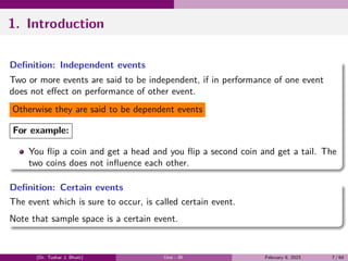 1. Introduction
Definition: Independent events
Two or more events are said to be independent, if in performance of one event
does not effect on performance of other event.
Otherwise they are said to be dependent events
For example:
You flip a coin and get a head and you flip a second coin and get a tail. The
two coins does not influence each other.
Definition: Certain events
The event which is sure to occur, is called certain event.
Note that sample space is a certain event.
(Dr. Tushar J. Bhatt) Unit - III February 9, 2023 7 / 64
 