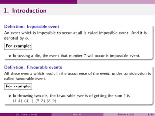 1. Introduction
Definition: Impossible event
An event which is impossible to occur at all is called impossible event. And it is
denoted by ϕ.
For example:
In tossing a die, the event that number 7 will occur is impossible event.
Definition: Favourable events
All those events which result in the occurrence of the event, under consideration is
called favourable event.
For example:
In throwing two die, the favourable events of getting the sum 5 is
(1, 4), (4, 1), (2, 3), (3, 2).
(Dr. Tushar J. Bhatt) Unit - III February 9, 2023 8 / 64
 