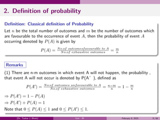 2. Definition of probability
Definition: Classical definition of Probability
Let n be the total number of outcomes and m be the number of outcomes which
are favourable to the occurrence of event A, then the probability of event A
occurring denoted by P(A) is given by
P(A) = No.of outcomesfavourable to A
No.of exhaustive outcomes = m
n
Remarks
(1) There are n-m outcomes in which event A will not happen, the probability ,
that event A will not occur is denoted by P(A’), defined as
P(A′
) = No.of outcomes unfavourable to A
No.of exhaustive outcomes = n−m
n = 1 − m
n
⇒ P(A′
) = 1 − P(A)
⇒ P(A′
) + P(A) = 1
Note that 0 ≤ P(A) ≤ 1 and 0 ≤ P(A′
) ≤ 1.
(Dr. Tushar J. Bhatt) Unit - III February 9, 2023 9 / 64
 