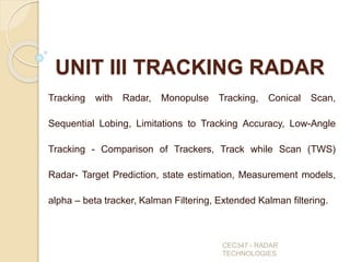 UNIT III TRACKING RADAR
Tracking with Radar, Monopulse Tracking, Conical Scan,
Sequential Lobing, Limitations to Tracking Accuracy, Low-Angle
Tracking - Comparison of Trackers, Track while Scan (TWS)
Radar- Target Prediction, state estimation, Measurement models,
alpha – beta tracker, Kalman Filtering, Extended Kalman filtering.
CEC347 - RADAR
TECHNOLOGIES
 