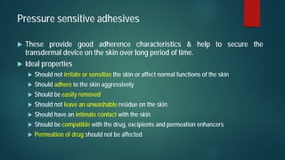 Pressure sensitive adhesives
 These provide good adherence characteristics & help to secure the
transdermal device on the skin over long period of time.
 Ideal properties
 Should not irritate or sensitize the skin or affect normal functions of the skin
 Should adhere to the skin aggressively
 Should be easily removed
 Should not leave an unwashable residue on the skin
 Should have an intimate contact with the skin
 Should be compatible with the drug, excipients and permeation enhancers
 Permeation of drug should not be affected
 