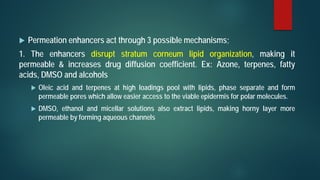  Permeation enhancers act through 3 possible mechanisms;
1. The enhancers disrupt stratum corneum lipid organization, making it
permeable & increases drug diffusion coefficient. Ex: Azone, terpenes, fatty
acids, DMSO and alcohols
 Oleic acid and terpenes at high loadings pool with lipids, phase separate and form
permeable pores which allow easier access to the viable epidermis for polar molecules.
 DMSO, ethanol and micellar solutions also extract lipids, making horny layer more
permeable by forming aqueous channels
 