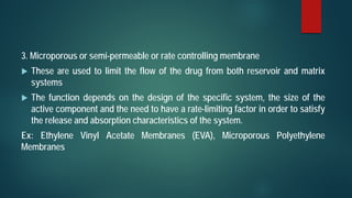 3. Microporous or semi-permeable or rate controlling membrane
 These are used to limit the flow of the drug from both reservoir and matrix
systems
 The function depends on the design of the specific system, the size of the
active component and the need to have a rate-limiting factor in order to satisfy
the release and absorption characteristics of the system.
Ex: Ethylene Vinyl Acetate Membranes (EVA), Microporous Polyethylene
Membranes
 