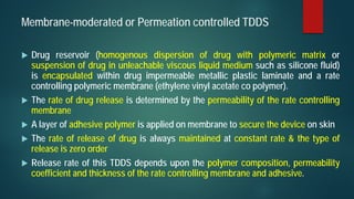 Membrane-moderated or Permeation controlled TDDS
 Drug reservoir (homogenous dispersion of drug with polymeric matrix or
suspension of drug in unleachable viscous liquid medium such as silicone fluid)
is encapsulated within drug impermeable metallic plastic laminate and a rate
controlling polymeric membrane (ethylene vinyl acetate co polymer).
 The rate of drug release is determined by the permeability of the rate controlling
membrane
 A layer of adhesive polymer is applied on membrane to secure the device on skin
 The rate of release of drug is always maintained at constant rate & the type of
release is zero order
 Release rate of this TDDS depends upon the polymer composition, permeability
coefficient and thickness of the rate controlling membrane and adhesive.
 