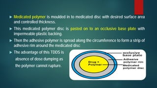  Medicated polymer is moulded in to medicated disc with desired surface area
and controlled thickness.
 This medicated polymer disc is pasted on to an occlusive base plate with
impermeable plastic backing.
 Then the adhesive polymer is spread along the circumference to form a strip of
adhesive rim around the medicated disc
 The advantage of this TDDS is
absence of dose dumping as
the polymer cannot rupture.
 