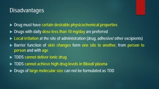 Disadvantages
 Drug must have certain desirable physicochemical properties
 Drugs with daily dose less than 10 mg/day are preferred
 Local irritation at the site of administration (drug, adhesive/ other excipients)
 Barrier function of skin changes form one site to another, from person to
person and with age
 TDDS cannot deliver ionic drug
 TDDS cannot achieve high drug levels in Blood/ plasma
 Drugs of large molecular size can not be formulated as TDD
 