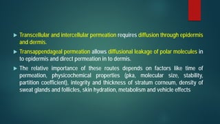  Transcellular and intercellular permeation requires diffusion through epidermis
and dermis.
 Transappendageal permeation allows diffusional leakage of polar molecules in
to epidermis and direct permeation in to dermis.
 The relative importance of these routes depends on factors like time of
permeation, physicochemical properties (pka, molecular size, stability,
partition coefficient), integrity and thickness of stratum corneum, density of
sweat glands and follicles, skin hydration, metabolism and vehicle effects
 