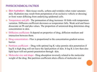 PHYSICOCHEMICALFACTROS
 Skin hydration:- Skin tissue swells, softens and wrinkles when water saturates
skin. Hydration may result from perspiration of an occlusive vehicle or dressing;
or from water diffusing from underlying epidermal cells.
 Temperature and pH:- The permeation of drug increases 10 folds with temperature
variation. Diffusion coefficient decreases as temperature falls. Weak acid and bases
dissociate on Ph and pka values. The proportion of unionized drug determines drug
concentration in skin.
 Diffusion coefficient:-It depend on properties of drug, diffusion medium and
interaction between them.
 Drug concentration:- Flux is proportional to the concentration gradient across
barrier.
 Partition coefficient :- Drug with optimal log K value permits skin penetration if
log K is high drug will not leave the lipid portion of skin. It log K is low then also
lipid layer will not permit penetration through skin.
 Molecular size and shape:- Drug absorption inversely related to the molecular
weight of the drug. But partition coefficient alters effects of molecular size
 