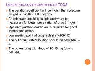 IDEAL MOLECULAR PROPERTIES OF TDDS
 The partition coefficient will be high if the molecular
weight is less than 600 daltons.
 An adequate solubility in lipid and water is
necessary for better penetration of drug (1mg/ml)
 Optimum partition coefficient is required for good
therapeutic action
 Low melting point of drug is desire(<200° C)
 The pH of saturated solution should be between 5-
9.
 The potent drug with dose of 10-15 mg /day is
desired.
 