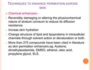 TECHNIQUES TO ENHANCE PERMEATION ACROSS
SKIN
 Chemical enhancers:-
 Reversibly damaging or altering the physicochemical
nature of stratum corneum to reduce its diffusion
resistance.
 Increas skin hydration
 Change structure of lipid and lipoproteins in intracellular
channels through solvent action or denaturation or both.
 More than 275 compounds have been cited in literature
as skin permiation enhancers.eg. Acetone,
dimethylacetamide, DMSO, ethanol, oleic acid,
propylene glycol, SLS.
 