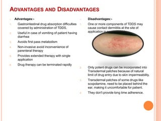 ADVANTAGES AND DISADVANTAGES
o Advantages:-
1. Gastrointestinal drug absorption difficulties
covered by administration of TDDS.
2. Useful in case of vomiting of patient having
diarrhea
3. Avoids first pass metabolism
4. Non-invasive avoid inconvenience of
parenteral therapy
5. Provides extended therapy with single
application
6. Drug therapy can be terminated rapidly
o Disadvantages:-
1. One or more components of TDDS may
cause contact dermititis at the site of
application in some patients.
2. Only potent drugs can be incorporated into
Transdermal patches because of natural
limit of drug entry due to skin impermeability.
3. Transdermal patches of some drugs like
scopolamine, need to be placed behind the
ear, making it uncomfortable for patient.
4. They don't provide long time adherence.
 