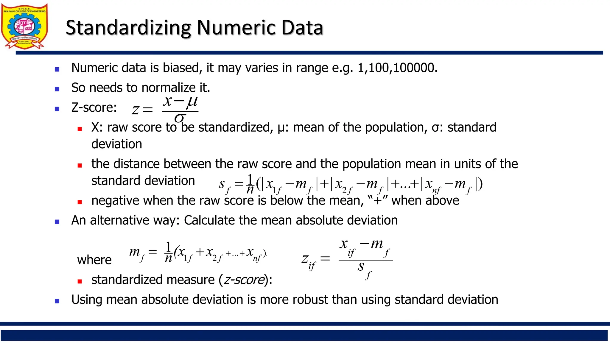 Standardizing Numeric Data
◼ Numeric data is biased, it may varies in range e.g. 1,100,100000.
◼ So needs to normalize it.
◼ Z-score:
◼ X: raw score to be standardized, μ: mean of the population, σ: standard
deviation
◼ the distance between the raw score and the population mean in units of the
standard deviation
◼ negative when the raw score is below the mean, “+” when above
◼ An alternative way: Calculate the mean absolute deviation
where
◼ standardized measure (z-score):
◼ Using mean absolute deviation is more robust than using standard deviation
.
)
...
2
1
1
nf
f
f
f
x
x
(x
n
m +
+
+
=
|)
|
...
|
|
|
(|
1
2
1 f
nf
f
f
f
f
f
m
x
m
x
m
x
n
s −
+
+
−
+
−
=
f
f
if
if s
m
x
z
−
=


−
= x
z
 