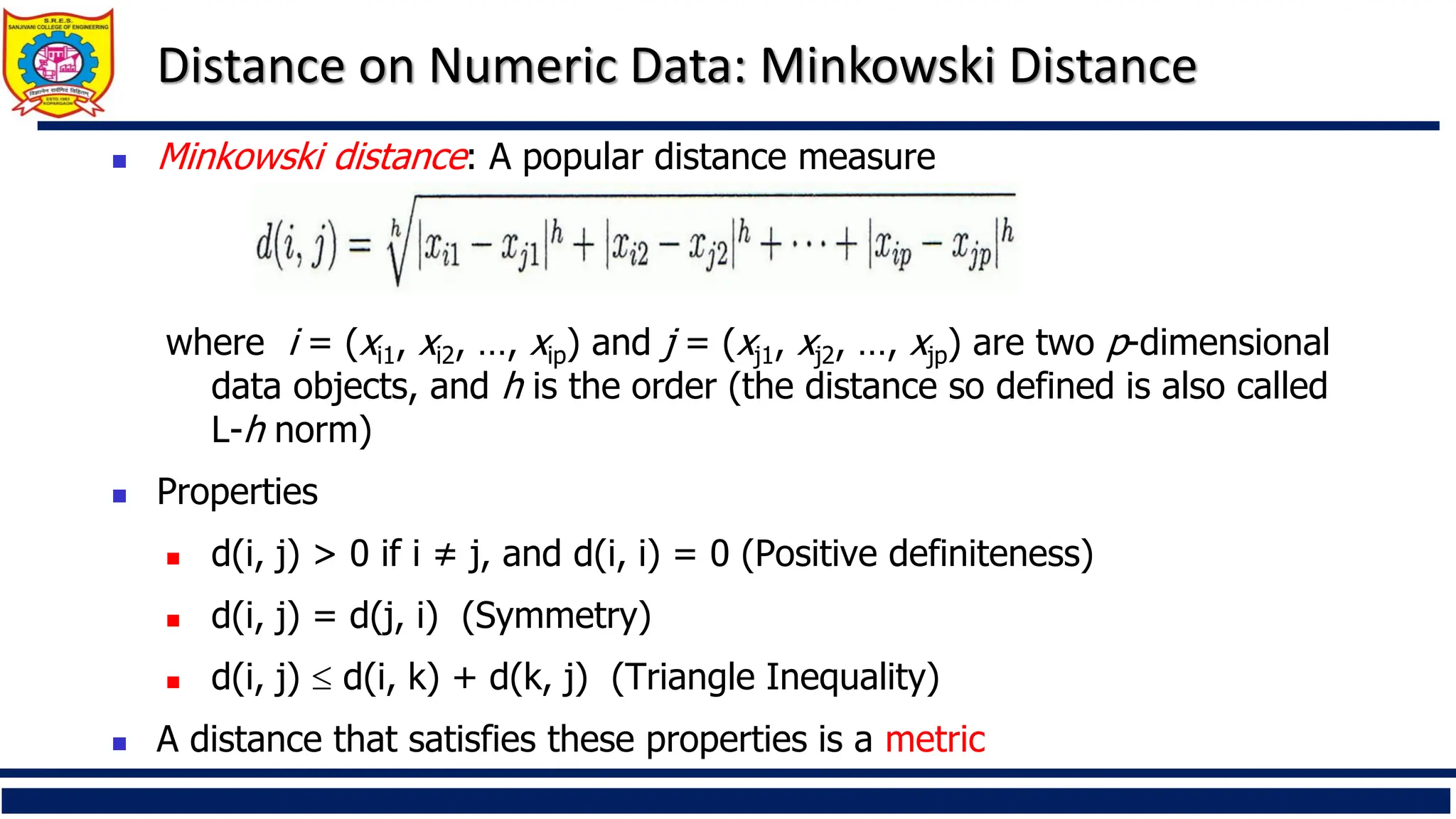 Distance on Numeric Data: Minkowski Distance
◼ Minkowski distance: A popular distance measure
where i = (xi1, xi2, …, xip) and j = (xj1, xj2, …, xjp) are two p-dimensional
data objects, and h is the order (the distance so defined is also called
L-h norm)
◼ Properties
◼ d(i, j) > 0 if i ≠ j, and d(i, i) = 0 (Positive definiteness)
◼ d(i, j) = d(j, i) (Symmetry)
◼ d(i, j)  d(i, k) + d(k, j) (Triangle Inequality)
◼ A distance that satisfies these properties is a metric
 