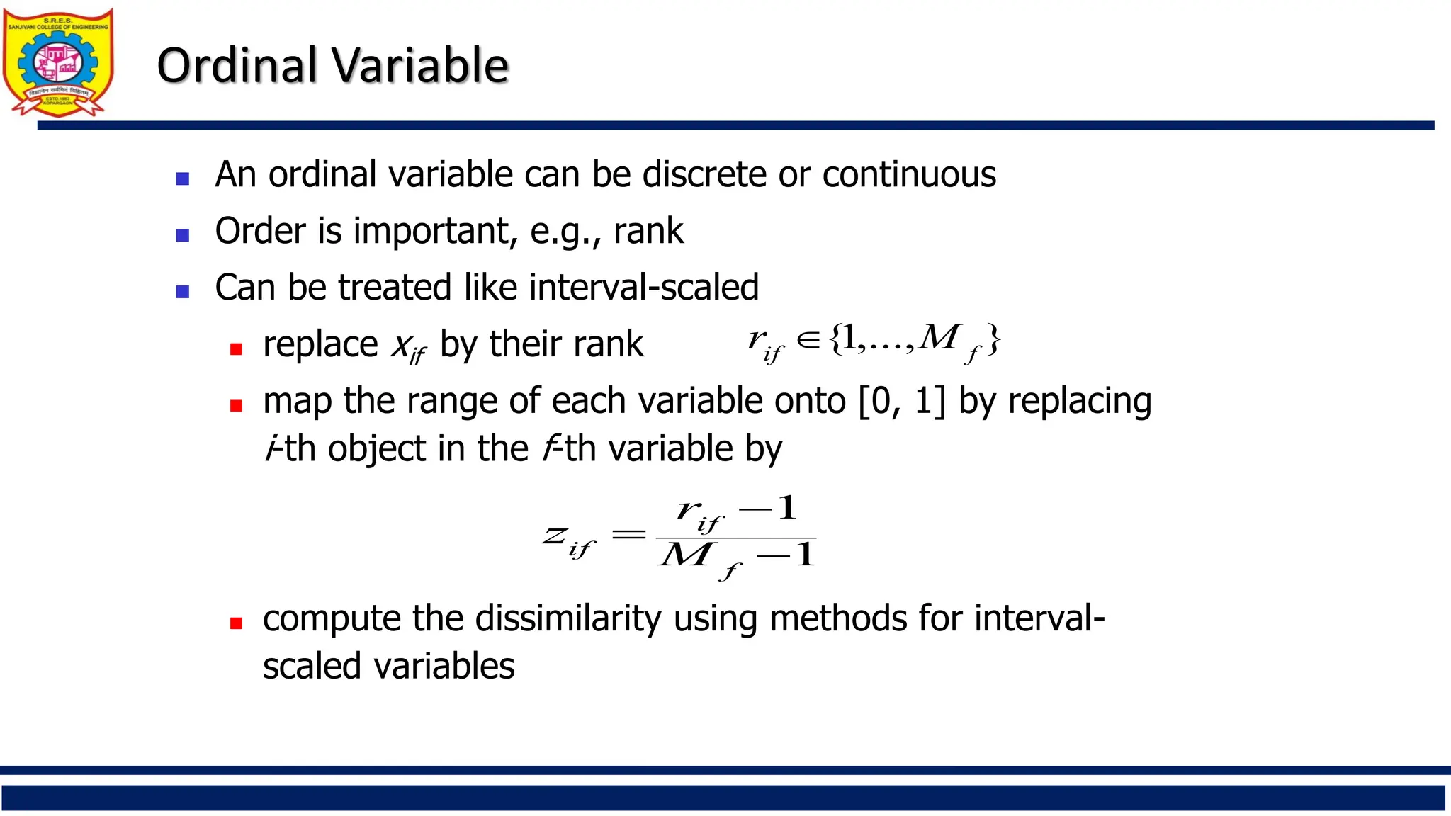 Ordinal Variable
◼ An ordinal variable can be discrete or continuous
◼ Order is important, e.g., rank
◼ Can be treated like interval-scaled
◼ replace xif by their rank
◼ map the range of each variable onto [0, 1] by replacing
i-th object in the f-th variable by
◼ compute the dissimilarity using methods for interval-
scaled variables
1
1
−
−
=
f
if
if M
r
z
}
,...,
1
{ f
if
M
r 
 