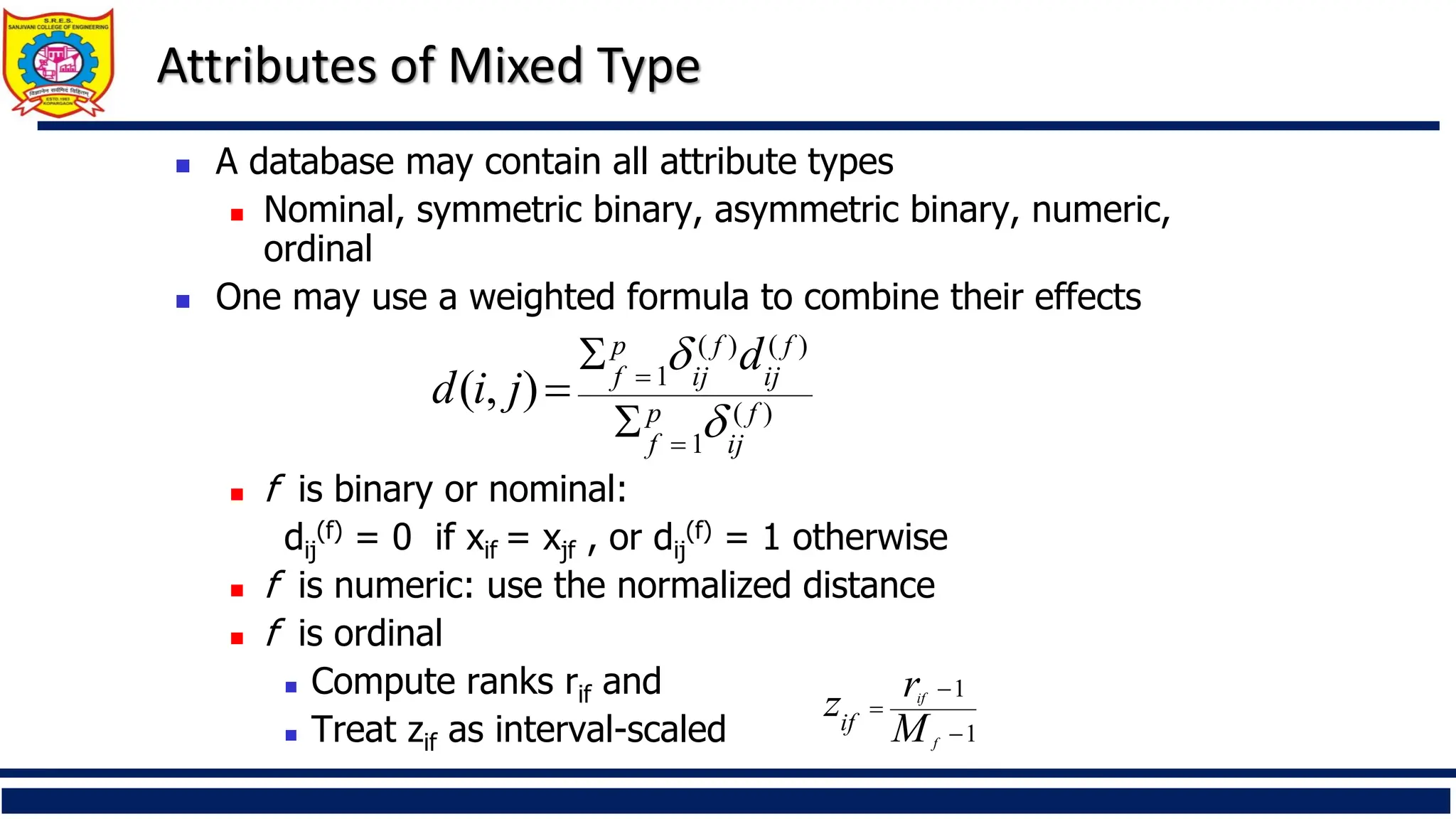 Attributes of Mixed Type
◼ A database may contain all attribute types
◼ Nominal, symmetric binary, asymmetric binary, numeric,
ordinal
◼ One may use a weighted formula to combine their effects
◼ f is binary or nominal:
dij
(f) = 0 if xif = xjf , or dij
(f) = 1 otherwise
◼ f is numeric: use the normalized distance
◼ f is ordinal
◼ Compute ranks rif and
◼ Treat zif as interval-scaled
)
(
1
)
(
)
(
1
)
,
( f
ij
p
f
f
ij
f
ij
p
f
d
j
i
d


=
=


=
1
1
−
−
=
f
if
M
r
zif
 