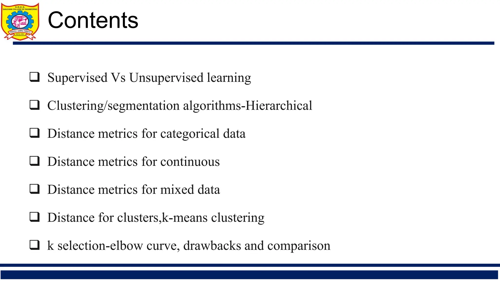 ❑ Supervised Vs Unsupervised learning
❑ Clustering/segmentation algorithms-Hierarchical
❑ Distance metrics for categorical data
❑ Distance metrics for continuous
❑ Distance metrics for mixed data
❑ Distance for clusters,k-means clustering
❑ k selection-elbow curve, drawbacks and comparison
Contents
 