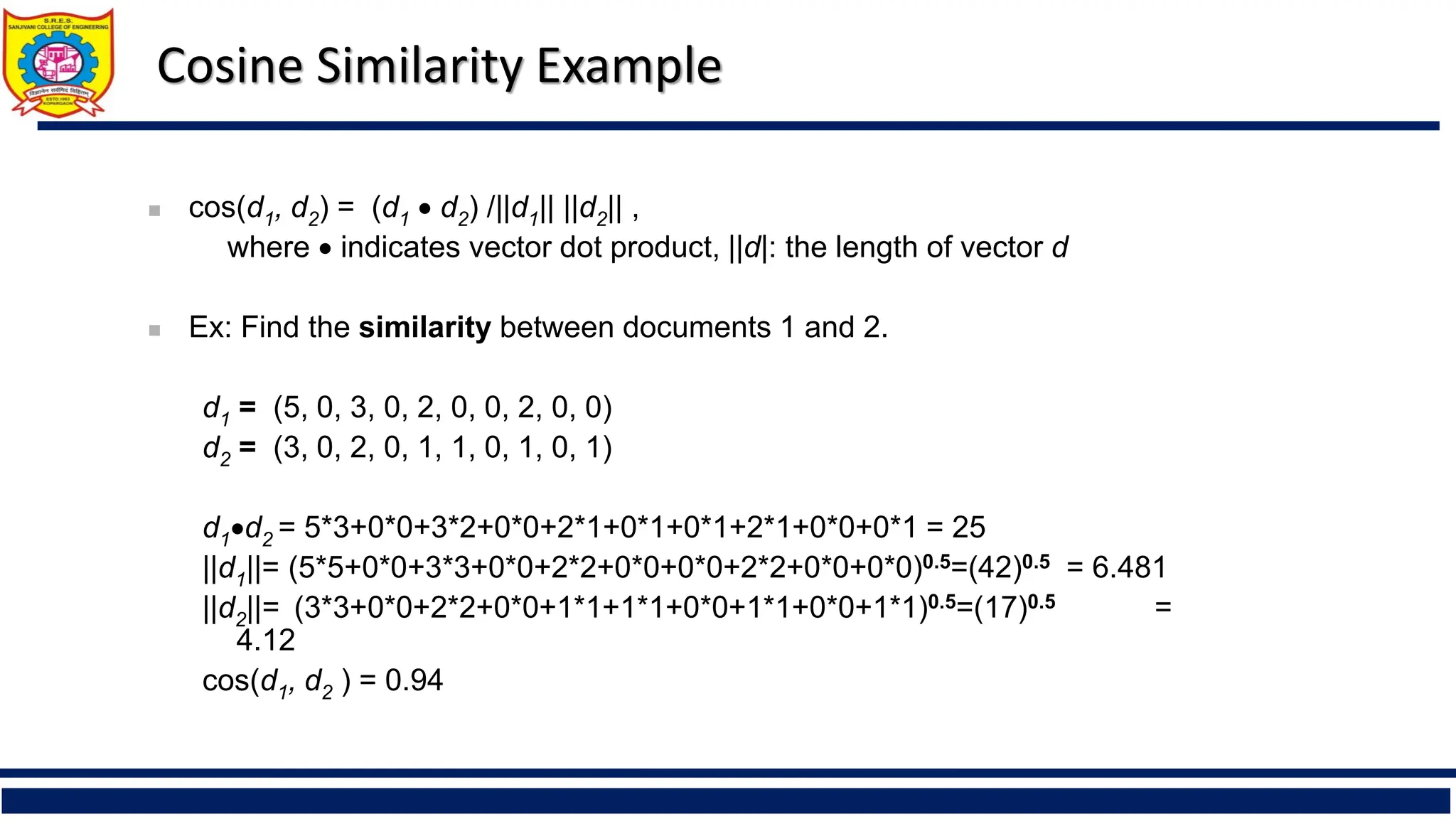 Cosine Similarity Example
◼ cos(d1, d2) = (d1 • d2) /||d1|| ||d2|| ,
where • indicates vector dot product, ||d|: the length of vector d
◼ Ex: Find the similarity between documents 1 and 2.
d1 = (5, 0, 3, 0, 2, 0, 0, 2, 0, 0)
d2 = (3, 0, 2, 0, 1, 1, 0, 1, 0, 1)
d1•d2 = 5*3+0*0+3*2+0*0+2*1+0*1+0*1+2*1+0*0+0*1 = 25
||d1||= (5*5+0*0+3*3+0*0+2*2+0*0+0*0+2*2+0*0+0*0)0.5=(42)0.5 = 6.481
||d2||= (3*3+0*0+2*2+0*0+1*1+1*1+0*0+1*1+0*0+1*1)0.5=(17)0.5 =
4.12
cos(d1, d2 ) = 0.94
 