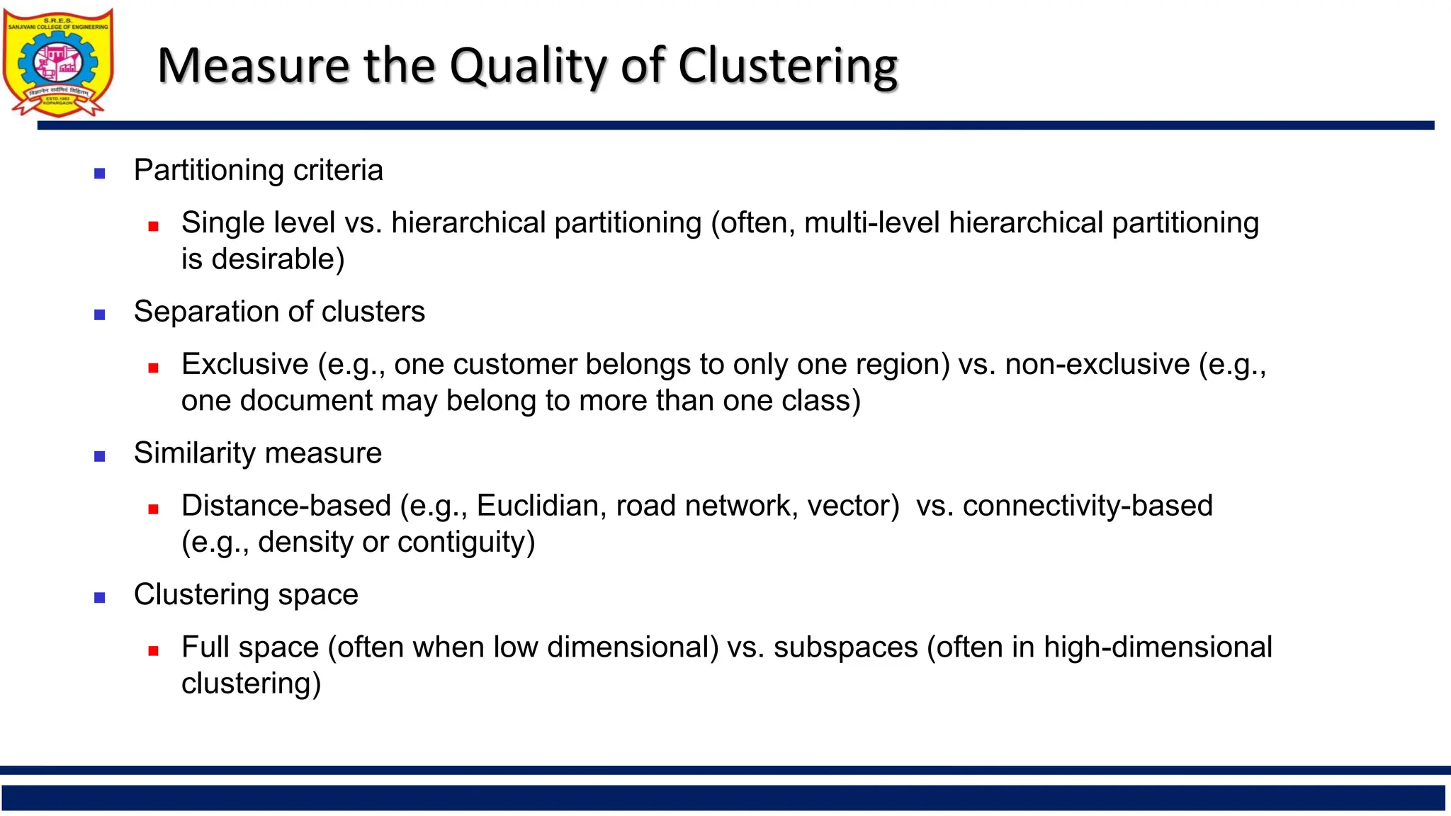 Measure the Quality of Clustering
◼ Partitioning criteria
◼ Single level vs. hierarchical partitioning (often, multi-level hierarchical partitioning
is desirable)
◼ Separation of clusters
◼ Exclusive (e.g., one customer belongs to only one region) vs. non-exclusive (e.g.,
one document may belong to more than one class)
◼ Similarity measure
◼ Distance-based (e.g., Euclidian, road network, vector) vs. connectivity-based
(e.g., density or contiguity)
◼ Clustering space
◼ Full space (often when low dimensional) vs. subspaces (often in high-dimensional
clustering)
 
