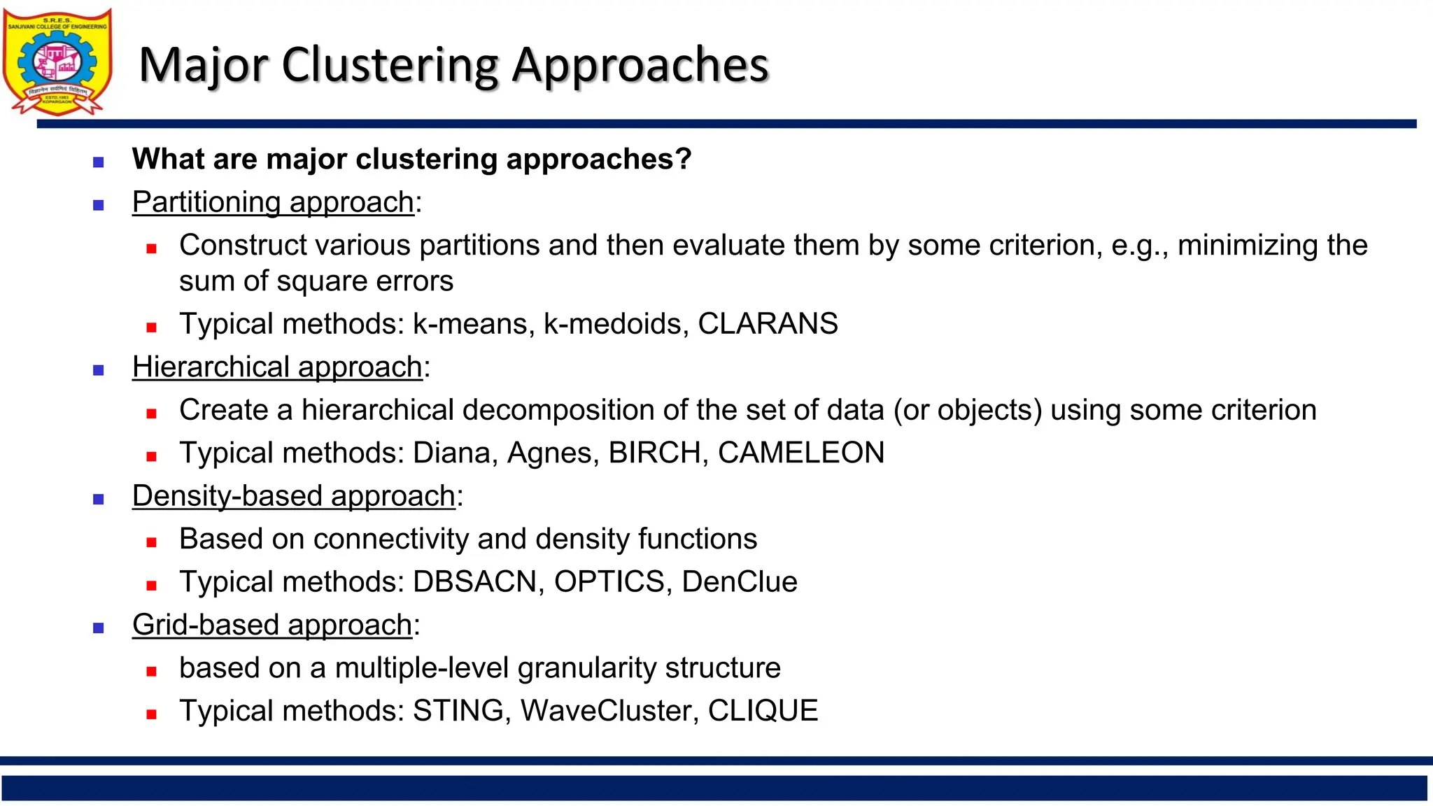 Major Clustering Approaches
◼ What are major clustering approaches?
◼ Partitioning approach:
◼ Construct various partitions and then evaluate them by some criterion, e.g., minimizing the
sum of square errors
◼ Typical methods: k-means, k-medoids, CLARANS
◼ Hierarchical approach:
◼ Create a hierarchical decomposition of the set of data (or objects) using some criterion
◼ Typical methods: Diana, Agnes, BIRCH, CAMELEON
◼ Density-based approach:
◼ Based on connectivity and density functions
◼ Typical methods: DBSACN, OPTICS, DenClue
◼ Grid-based approach:
◼ based on a multiple-level granularity structure
◼ Typical methods: STING, WaveCluster, CLIQUE
 