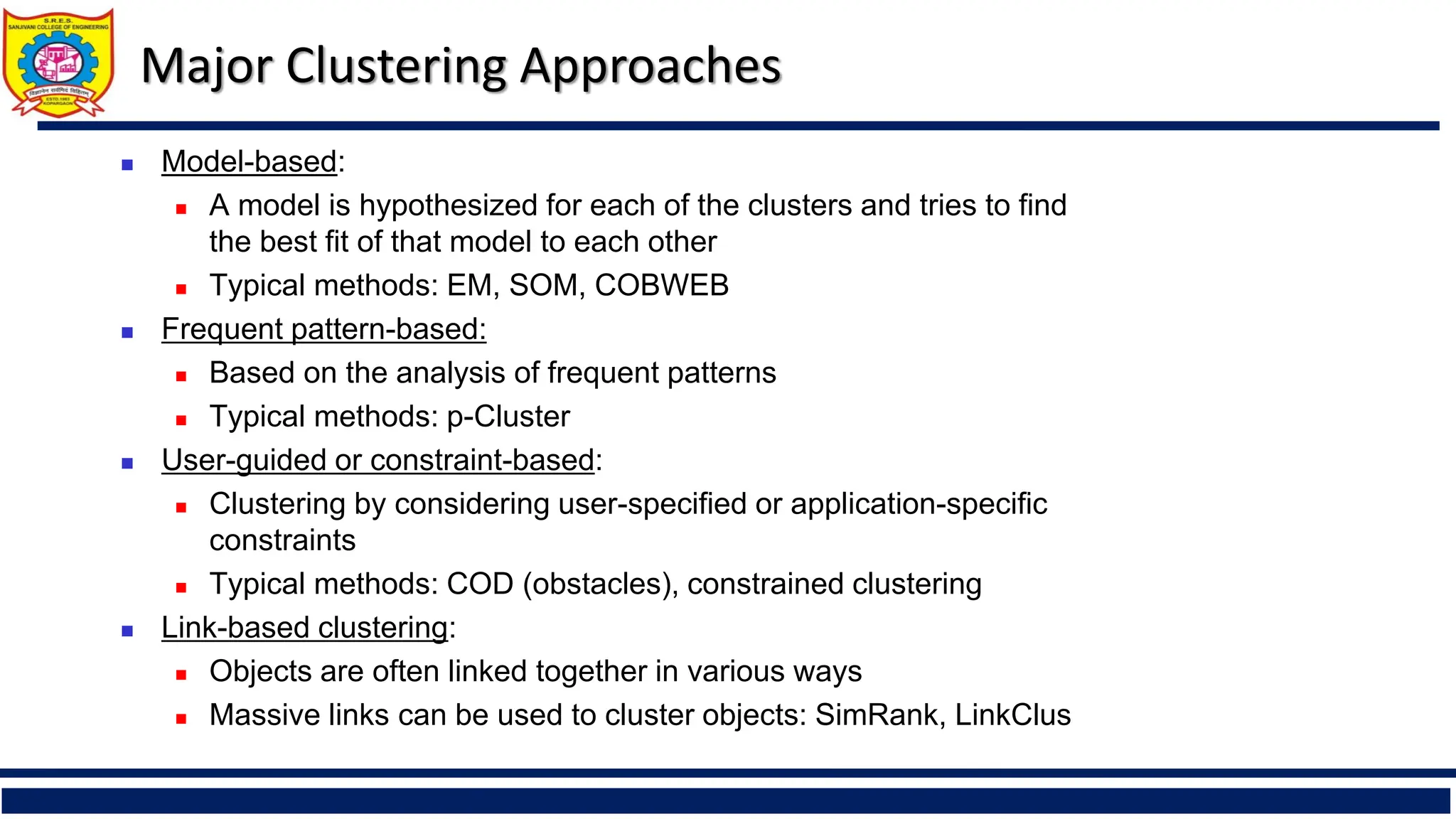 Major Clustering Approaches
◼ Model-based:
◼ A model is hypothesized for each of the clusters and tries to find
the best fit of that model to each other
◼ Typical methods: EM, SOM, COBWEB
◼ Frequent pattern-based:
◼ Based on the analysis of frequent patterns
◼ Typical methods: p-Cluster
◼ User-guided or constraint-based:
◼ Clustering by considering user-specified or application-specific
constraints
◼ Typical methods: COD (obstacles), constrained clustering
◼ Link-based clustering:
◼ Objects are often linked together in various ways
◼ Massive links can be used to cluster objects: SimRank, LinkClus
 