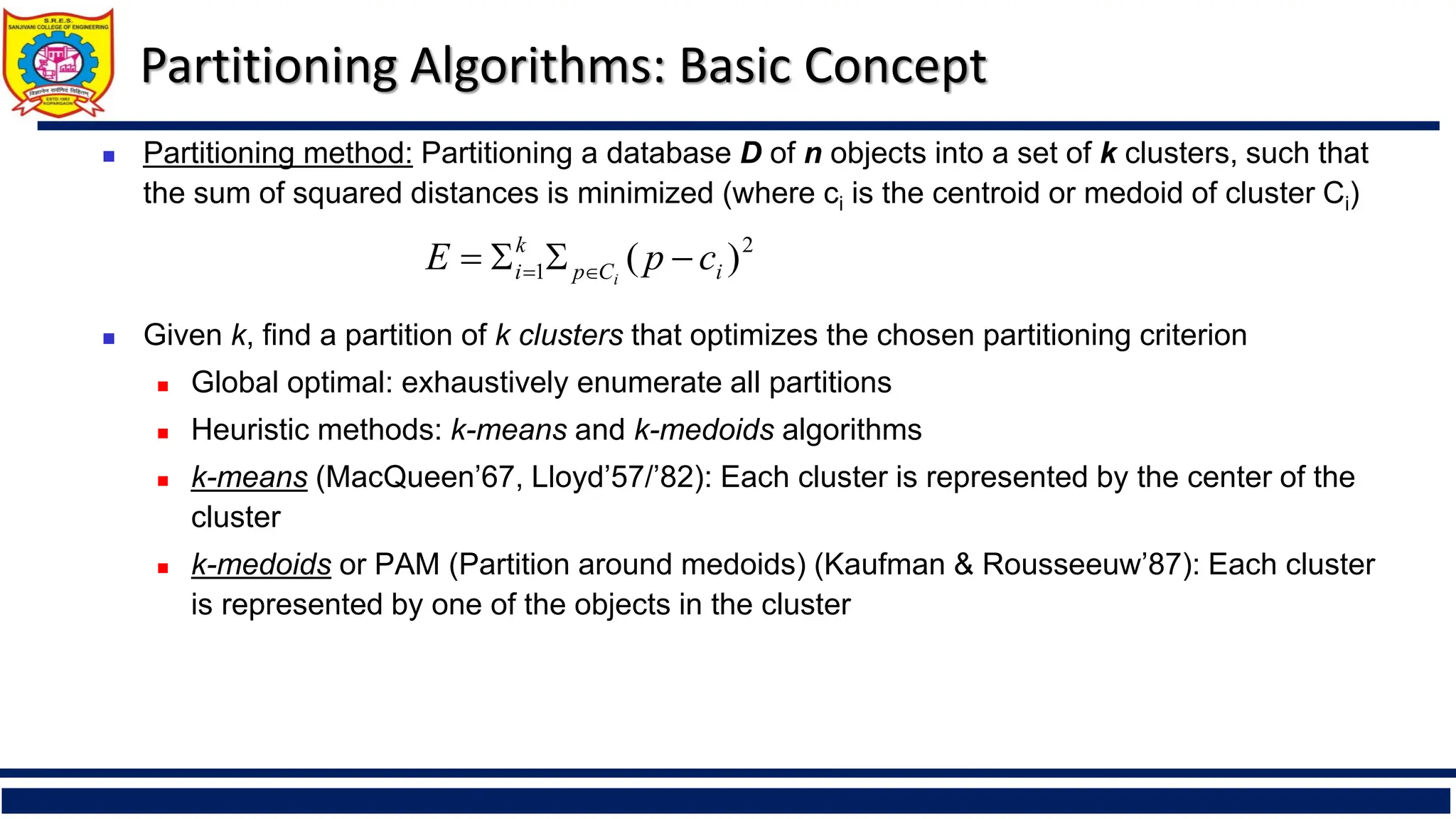 Partitioning Algorithms: Basic Concept
◼ Partitioning method: Partitioning a database D of n objects into a set of k clusters, such that
the sum of squared distances is minimized (where ci is the centroid or medoid of cluster Ci)
◼ Given k, find a partition of k clusters that optimizes the chosen partitioning criterion
◼ Global optimal: exhaustively enumerate all partitions
◼ Heuristic methods: k-means and k-medoids algorithms
◼ k-means (MacQueen’67, Lloyd’57/’82): Each cluster is represented by the center of the
cluster
◼ k-medoids or PAM (Partition around medoids) (Kaufman & Rousseeuw’87): Each cluster
is represented by one of the objects in the cluster
2
1 )
( i
C
p
k
i c
p
E i
−


= 
=
 