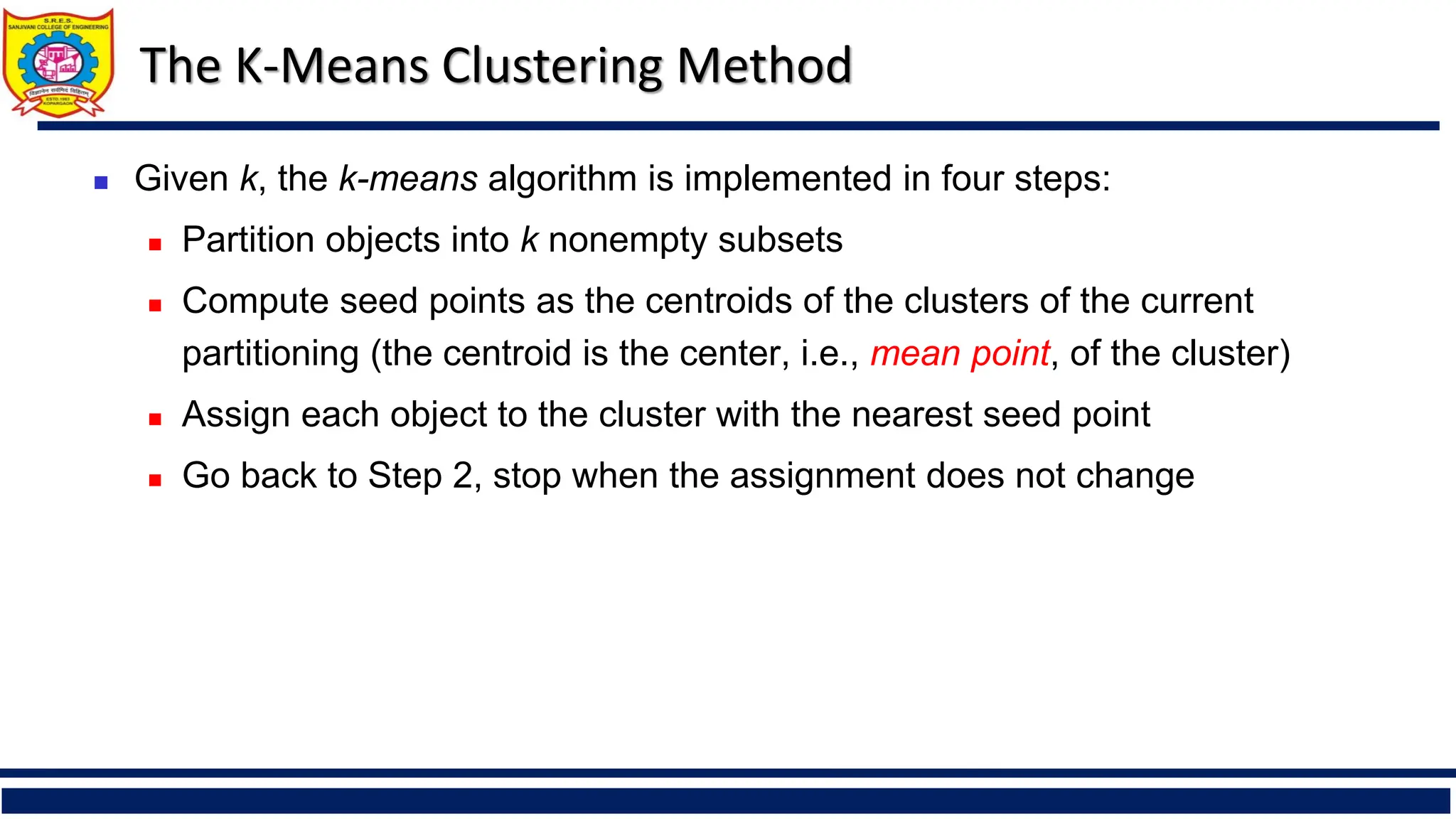 The K-Means Clustering Method
◼ Given k, the k-means algorithm is implemented in four steps:
◼ Partition objects into k nonempty subsets
◼ Compute seed points as the centroids of the clusters of the current
partitioning (the centroid is the center, i.e., mean point, of the cluster)
◼ Assign each object to the cluster with the nearest seed point
◼ Go back to Step 2, stop when the assignment does not change
 