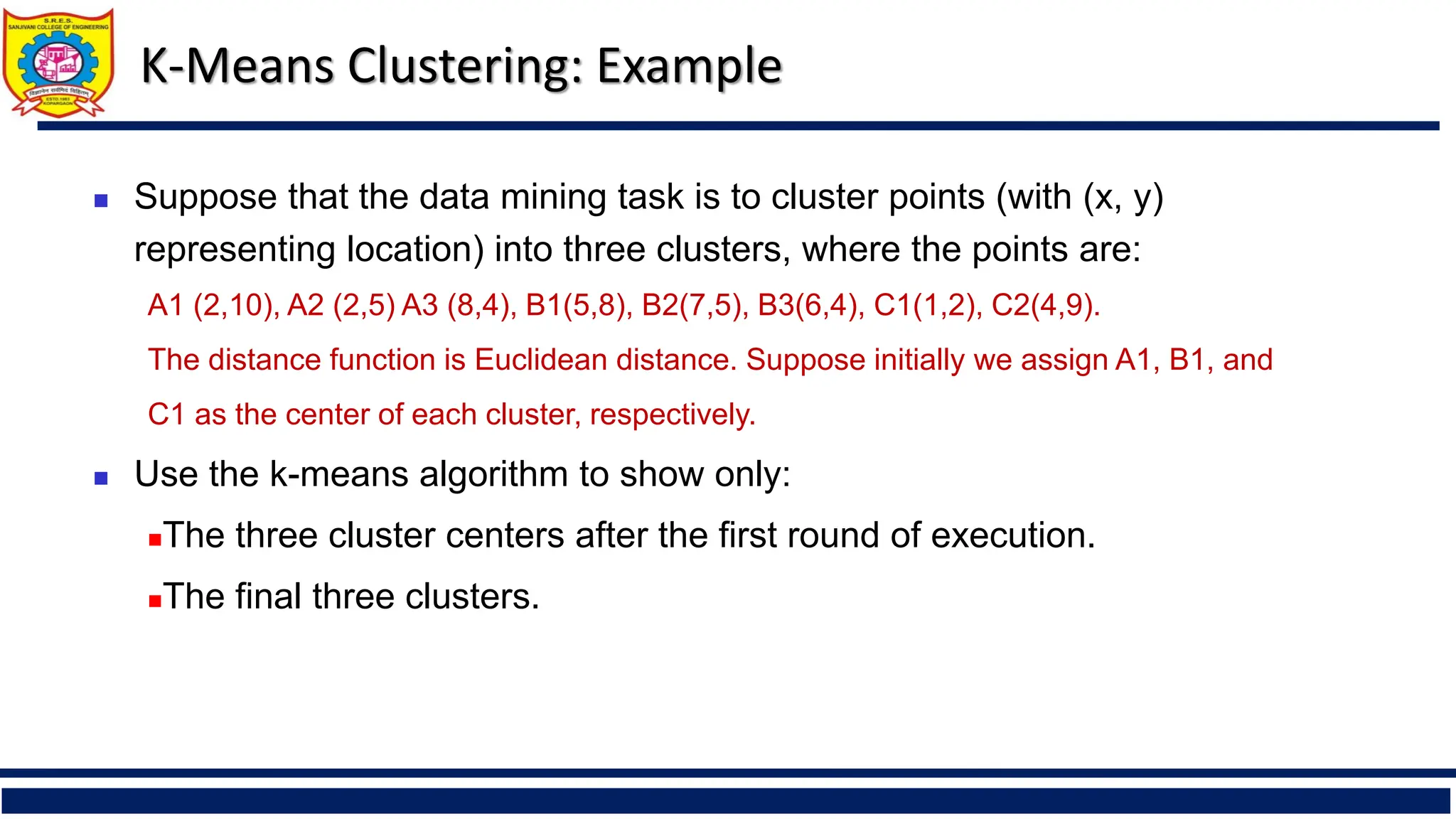 K-Means Clustering: Example
◼ Suppose that the data mining task is to cluster points (with (x, y)
representing location) into three clusters, where the points are:
A1 (2,10), A2 (2,5) A3 (8,4), B1(5,8), B2(7,5), B3(6,4), C1(1,2), C2(4,9).
The distance function is Euclidean distance. Suppose initially we assign A1, B1, and
C1 as the center of each cluster, respectively.
◼ Use the k-means algorithm to show only:
◼The three cluster centers after the first round of execution.
◼The final three clusters.
 