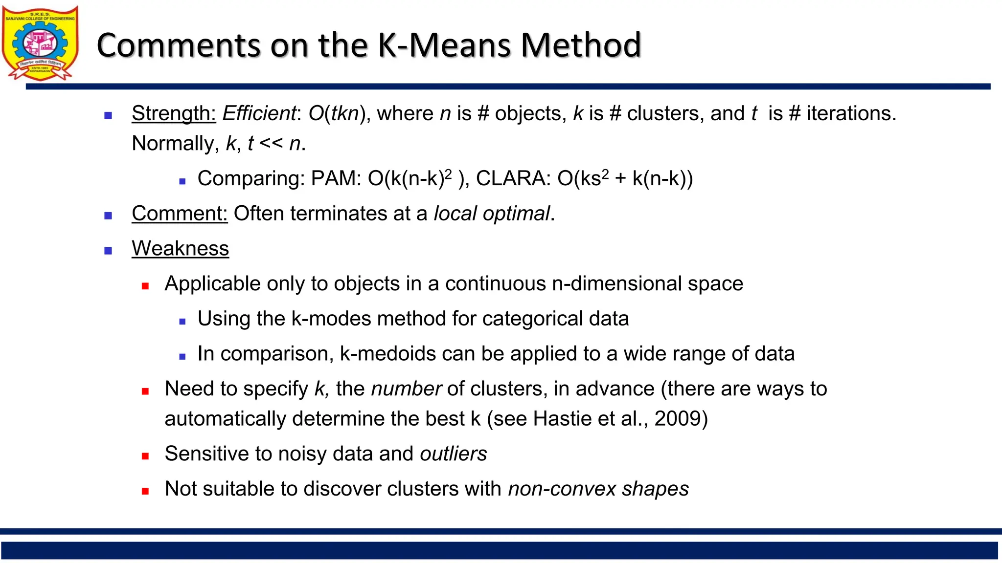 Comments on the K-Means Method
◼ Strength: Efficient: O(tkn), where n is # objects, k is # clusters, and t is # iterations.
Normally, k, t << n.
◼ Comparing: PAM: O(k(n-k)2 ), CLARA: O(ks2 + k(n-k))
◼ Comment: Often terminates at a local optimal.
◼ Weakness
◼ Applicable only to objects in a continuous n-dimensional space
◼ Using the k-modes method for categorical data
◼ In comparison, k-medoids can be applied to a wide range of data
◼ Need to specify k, the number of clusters, in advance (there are ways to
automatically determine the best k (see Hastie et al., 2009)
◼ Sensitive to noisy data and outliers
◼ Not suitable to discover clusters with non-convex shapes
 