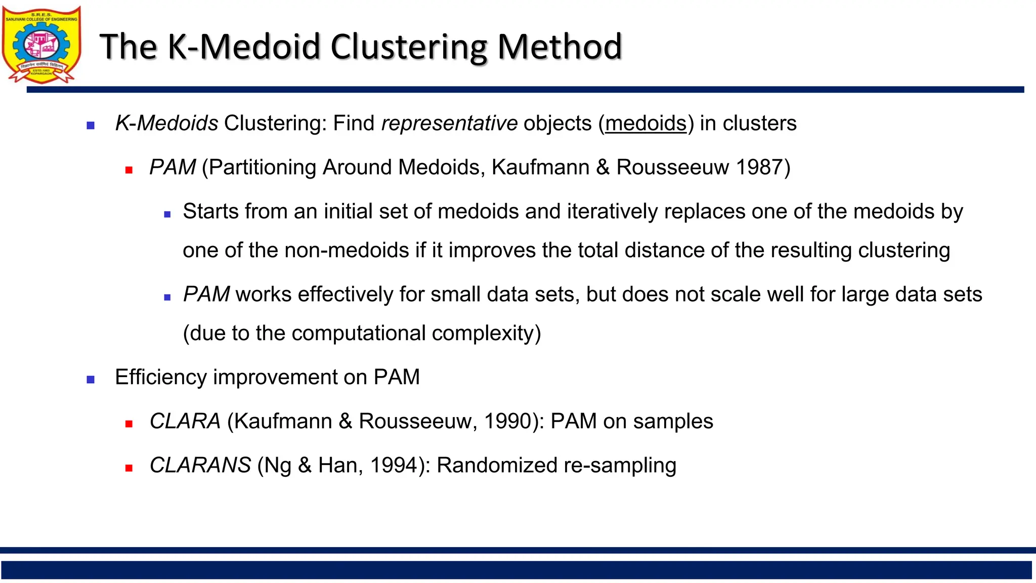 The K-Medoid Clustering Method
◼ K-Medoids Clustering: Find representative objects (medoids) in clusters
◼ PAM (Partitioning Around Medoids, Kaufmann & Rousseeuw 1987)
◼ Starts from an initial set of medoids and iteratively replaces one of the medoids by
one of the non-medoids if it improves the total distance of the resulting clustering
◼ PAM works effectively for small data sets, but does not scale well for large data sets
(due to the computational complexity)
◼ Efficiency improvement on PAM
◼ CLARA (Kaufmann & Rousseeuw, 1990): PAM on samples
◼ CLARANS (Ng & Han, 1994): Randomized re-sampling
 