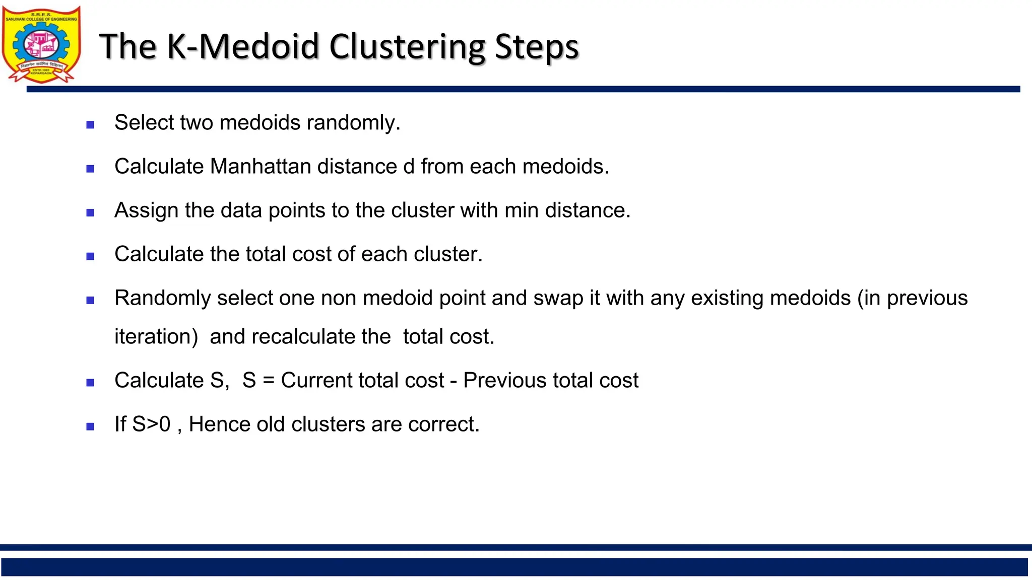 The K-Medoid Clustering Steps
◼ Select two medoids randomly.
◼ Calculate Manhattan distance d from each medoids.
◼ Assign the data points to the cluster with min distance.
◼ Calculate the total cost of each cluster.
◼ Randomly select one non medoid point and swap it with any existing medoids (in previous
iteration) and recalculate the total cost.
◼ Calculate S, S = Current total cost - Previous total cost
◼ If S>0 , Hence old clusters are correct.
 