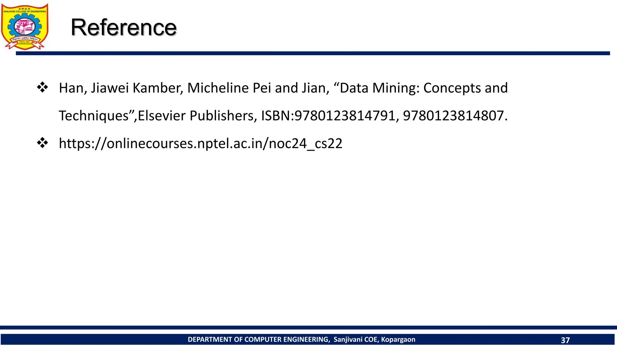 DEPARTMENT OF COMPUTER ENGINEERING, Sanjivani COE, Kopargaon 37
Reference
❖ Han, Jiawei Kamber, Micheline Pei and Jian, “Data Mining: Concepts and
Techniques”,Elsevier Publishers, ISBN:9780123814791, 9780123814807.
❖ https://onlinecourses.nptel.ac.in/noc24_cs22
 