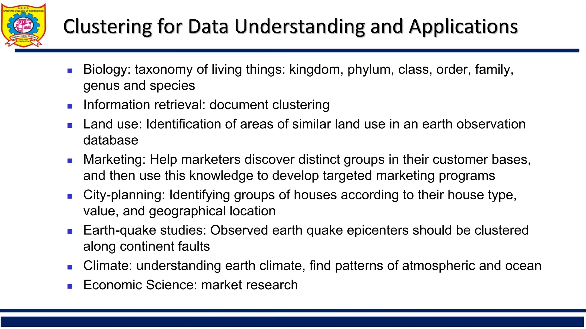 Clustering for Data Understanding and Applications
◼ Biology: taxonomy of living things: kingdom, phylum, class, order, family,
genus and species
◼ Information retrieval: document clustering
◼ Land use: Identification of areas of similar land use in an earth observation
database
◼ Marketing: Help marketers discover distinct groups in their customer bases,
and then use this knowledge to develop targeted marketing programs
◼ City-planning: Identifying groups of houses according to their house type,
value, and geographical location
◼ Earth-quake studies: Observed earth quake epicenters should be clustered
along continent faults
◼ Climate: understanding earth climate, find patterns of atmospheric and ocean
◼ Economic Science: market research
 