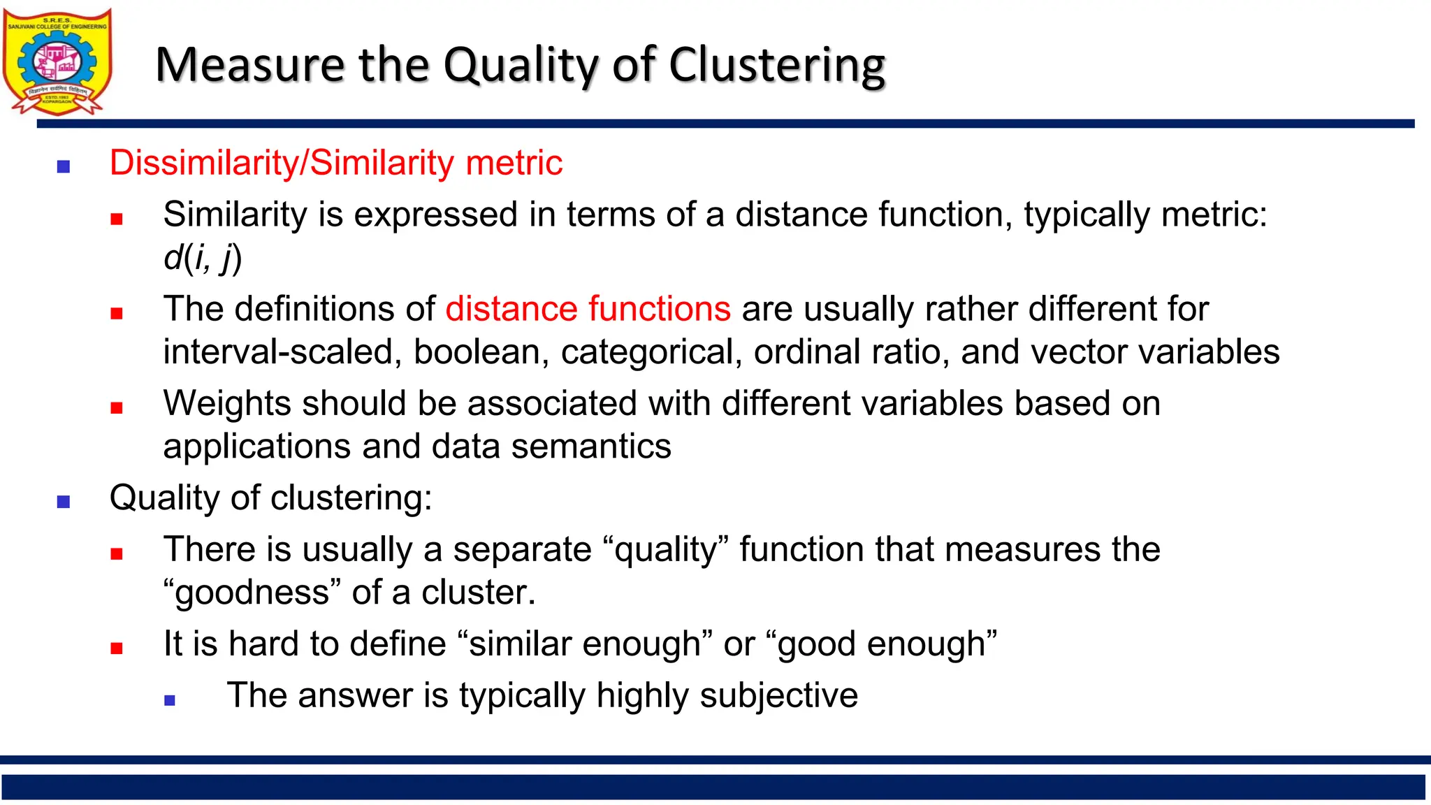 Measure the Quality of Clustering
◼ Dissimilarity/Similarity metric
◼ Similarity is expressed in terms of a distance function, typically metric:
d(i, j)
◼ The definitions of distance functions are usually rather different for
interval-scaled, boolean, categorical, ordinal ratio, and vector variables
◼ Weights should be associated with different variables based on
applications and data semantics
◼ Quality of clustering:
◼ There is usually a separate “quality” function that measures the
“goodness” of a cluster.
◼ It is hard to define “similar enough” or “good enough”
◼ The answer is typically highly subjective
 
