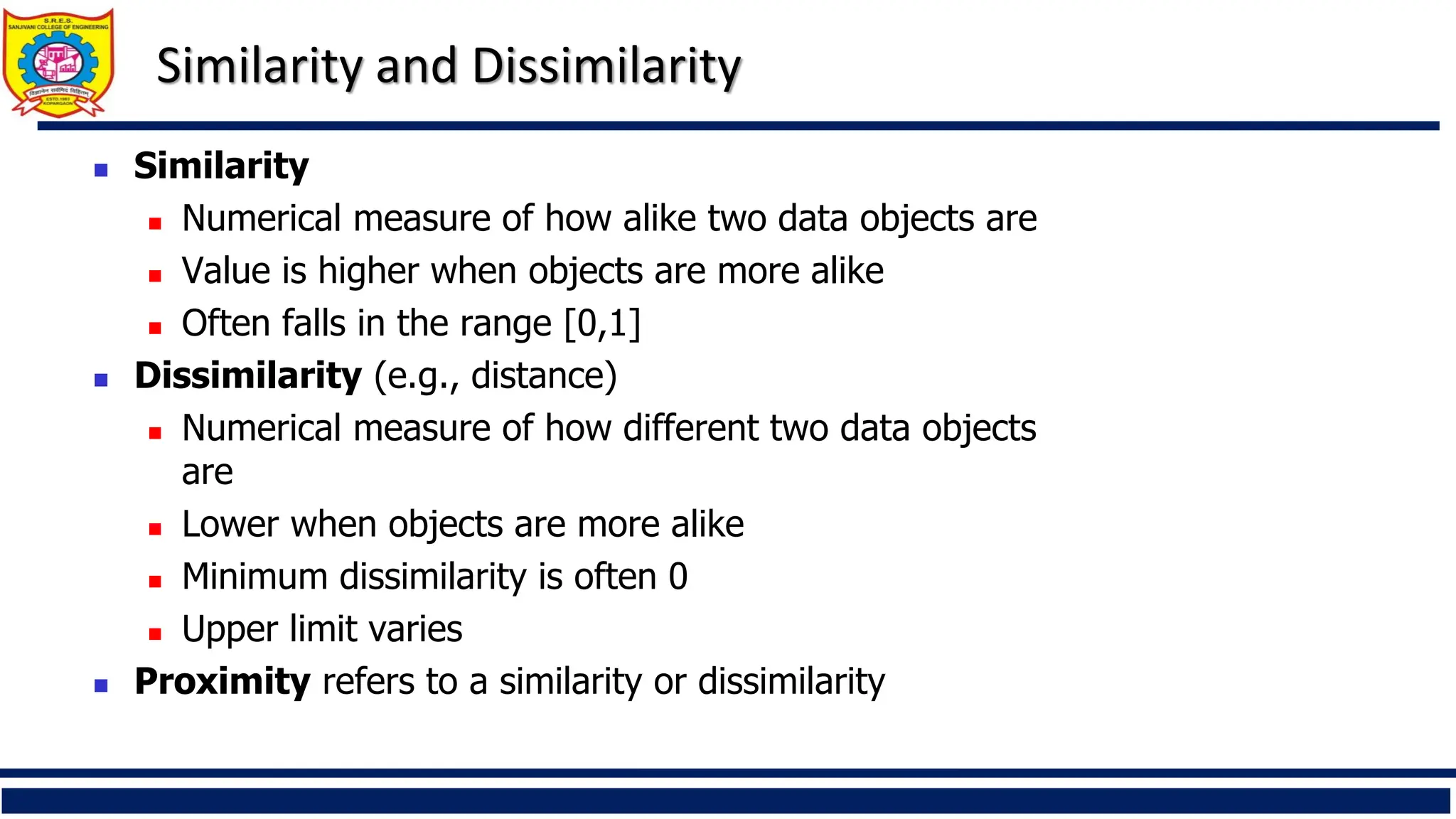 Similarity and Dissimilarity
◼ Similarity
◼ Numerical measure of how alike two data objects are
◼ Value is higher when objects are more alike
◼ Often falls in the range [0,1]
◼ Dissimilarity (e.g., distance)
◼ Numerical measure of how different two data objects
are
◼ Lower when objects are more alike
◼ Minimum dissimilarity is often 0
◼ Upper limit varies
◼ Proximity refers to a similarity or dissimilarity
 