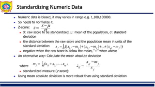 Standardizing Numeric Data
◼ Numeric data is biased, it may varies in range e.g. 1,100,100000.
◼ So needs to normalize it.
◼ Z-score:
◼ X: raw score to be standardized, μ: mean of the population, σ: standard
deviation
◼ the distance between the raw score and the population mean in units of the
standard deviation
◼ negative when the raw score is below the mean, “+” when above
◼ An alternative way: Calculate the mean absolute deviation
where
◼ standardized measure (z-score):
◼ Using mean absolute deviation is more robust than using standard deviation
.
)
...
2
1
1
nf
f
f
f
x
x
(x
n
m +
+
+
=
|)
|
...
|
|
|
(|
1
2
1 f
nf
f
f
f
f
f
m
x
m
x
m
x
n
s −
+
+
−
+
−
=
f
f
if
if s
m
x
z
−
=


−
= x
z
 