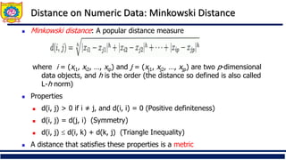 Distance on Numeric Data: Minkowski Distance
◼ Minkowski distance: A popular distance measure
where i = (xi1, xi2, …, xip) and j = (xj1, xj2, …, xjp) are two p-dimensional
data objects, and h is the order (the distance so defined is also called
L-h norm)
◼ Properties
◼ d(i, j) > 0 if i ≠ j, and d(i, i) = 0 (Positive definiteness)
◼ d(i, j) = d(j, i) (Symmetry)
◼ d(i, j)  d(i, k) + d(k, j) (Triangle Inequality)
◼ A distance that satisfies these properties is a metric
 
