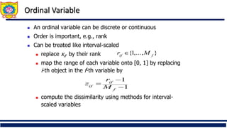 Ordinal Variable
◼ An ordinal variable can be discrete or continuous
◼ Order is important, e.g., rank
◼ Can be treated like interval-scaled
◼ replace xif by their rank
◼ map the range of each variable onto [0, 1] by replacing
i-th object in the f-th variable by
◼ compute the dissimilarity using methods for interval-
scaled variables
1
1
−
−
=
f
if
if M
r
z
}
,...,
1
{ f
if
M
r 
 