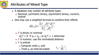 Attributes of Mixed Type
◼ A database may contain all attribute types
◼ Nominal, symmetric binary, asymmetric binary, numeric,
ordinal
◼ One may use a weighted formula to combine their effects
◼ f is binary or nominal:
dij
(f) = 0 if xif = xjf , or dij
(f) = 1 otherwise
◼ f is numeric: use the normalized distance
◼ f is ordinal
◼ Compute ranks rif and
◼ Treat zif as interval-scaled
)
(
1
)
(
)
(
1
)
,
( f
ij
p
f
f
ij
f
ij
p
f
d
j
i
d


=
=


=
1
1
−
−
=
f
if
M
r
zif
 
